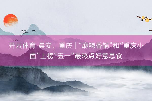 开云体育 晨安，重庆 | “麻辣香锅”和“重庆小面”上榜“五一”最热点好意思食