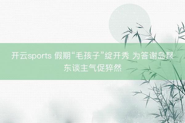 开云sports 假期“毛孩子”绽开秀 为答谢岛聚东谈主气促猝然