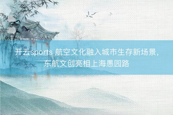 开云sports 航空文化融入城市生存新场景，东航文创亮相上海愚园路
