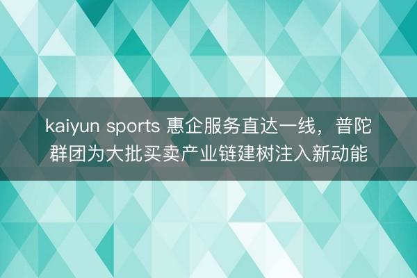 kaiyun sports 惠企服务直达一线，普陀群团为大批买卖产业链建树注入新动能