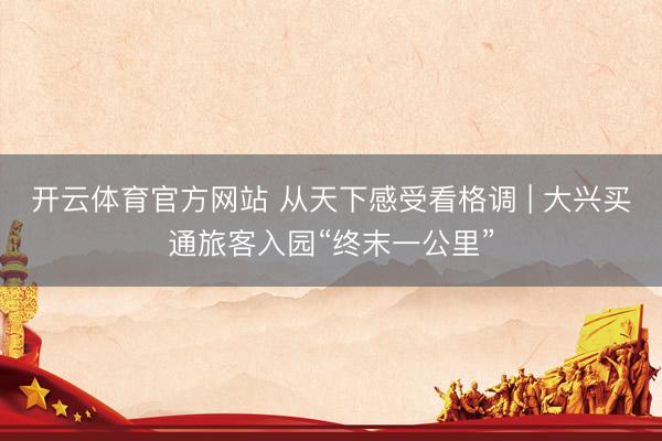 开云体育官方网站 从天下感受看格调 | 大兴买通旅客入园“终末一公里”