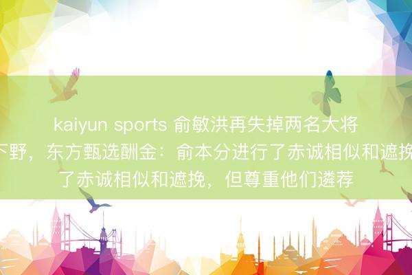 kaiyun sports 俞敏洪再失掉两名大将! 主播明明和天权下野，东方甄选酬金：俞本分进行了赤诚相似和遮挽，但尊重他们遴荐