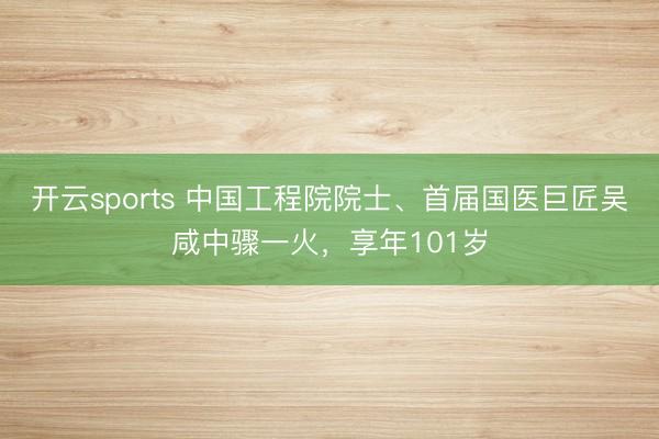 开云sports 中国工程院院士、首届国医巨匠吴咸中骤一火，享年101岁