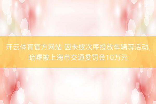 开云体育官方网站 因未按次序投放车辆等活动，哈啰被上海市交通委罚金10万元