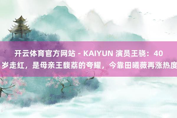 开云体育官方网站 - KAIYUN 演员王骁：40 岁走红，是母亲王馥荔的夸耀，今靠田曦薇再涨热度