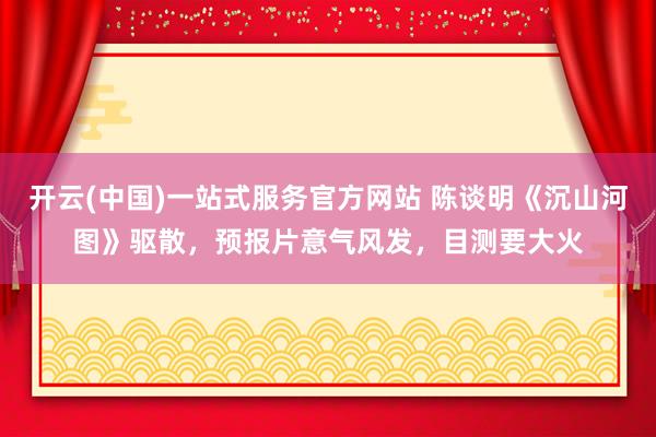 开云(中国)一站式服务官方网站 陈谈明《沉山河图》驱散，预报片意气风发，目测要大火