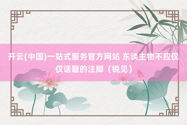 开云(中国)一站式服务官方网站 东谈主物不应仅仅话题的注脚(锐见)
