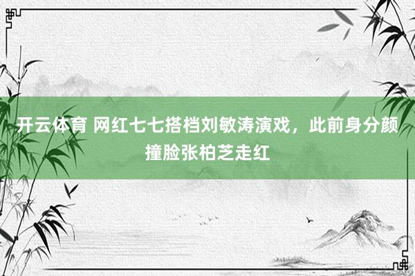 开云体育 网红七七搭档刘敏涛演戏，此前身分颜撞脸张柏芝走红