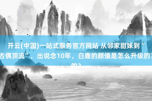 开云(中国)一站式服务官方网站 从邻家甜妹到“古偶顶流”,出说念10年,白鹿的颜值是怎么升级的?