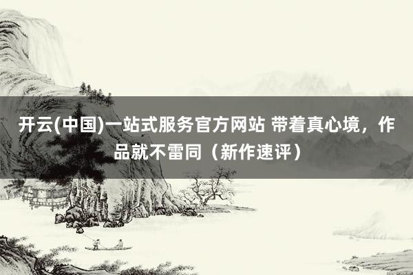 开云(中国)一站式服务官方网站 带着真心境,作品就不雷同(新作速评)