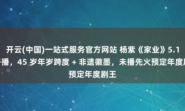开云(中国)一站式服务官方网站 杨紫《家业》5.17 开播，45 岁年岁跨度 + 非遗徽墨，未播先火预定年度剧王