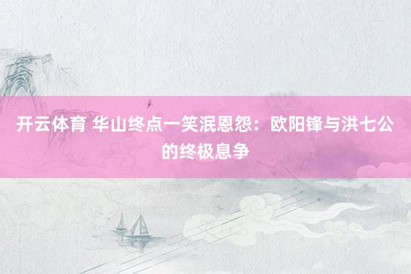 开云体育 华山终点一笑泯恩怨：欧阳锋与洪七公的终极息争
