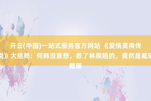 开云(中国)一站式服务官方网站 《爱情莫得传说》大结局：何韩没意想，救了林展翘的，竟然是戴珊