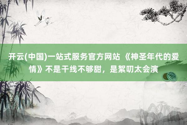 开云(中国)一站式服务官方网站 《神圣年代的爱情》不是干线不够甜，是絮叨太会演