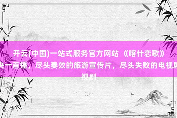 开云(中国)一站式服务官方网站 《喀什恋歌》央一首播，尽头奏效的旅游宣传片，尽头失败的电视剧
