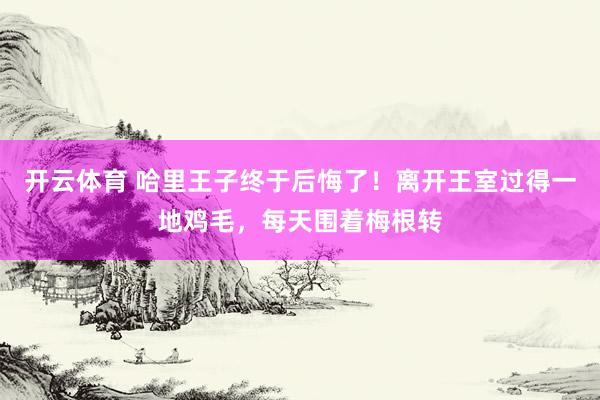 开云体育 哈里王子终于后悔了！离开王室过得一地鸡毛，每天围着梅根转