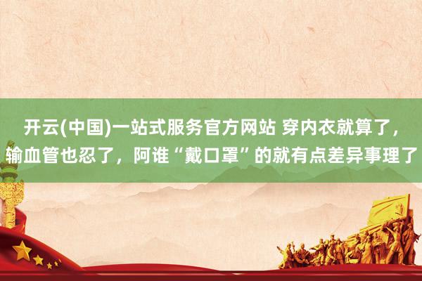 开云(中国)一站式服务官方网站 穿内衣就算了，输血管也忍了，阿谁“戴口罩”的就有点差异事理了