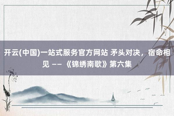 开云(中国)一站式服务官方网站 矛头对决，宿命相见 —— 《锦绣南歌》第六集