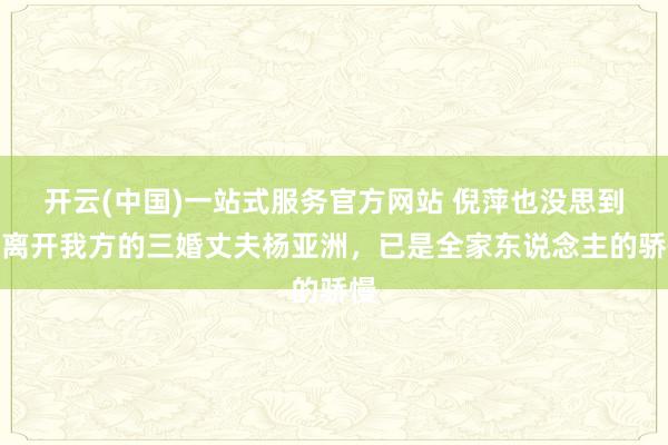 开云(中国)一站式服务官方网站 倪萍也没思到，离开我方的三婚丈夫杨亚洲，已是全家东说念主的骄慢