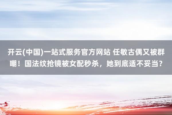 开云(中国)一站式服务官方网站 任敏古偶又被群嘲！国法纹抢镜被女配秒杀，她到底适不妥当？