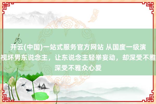 开云(中国)一站式服务官方网站 从国度一级演员到影视坏男东说念主，让东说念主轻举妄动，却深受不雅众心爱