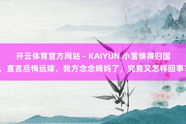 开云体育官方网站 - KAIYUN 小雪倏得归国，直言后悔远嫁，我方念念姆妈了，究竟又怎样回事？