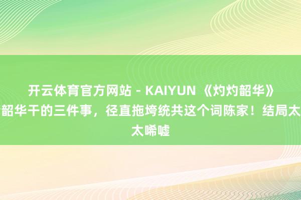开云体育官方网站 - KAIYUN 《灼灼韶华》:褚韶华干的三件事,径直拖垮统共这个词陈家!结局太唏嘘