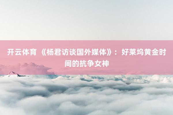 开云体育 《杨君访谈国外媒体》:好莱坞黄金时间的抗争女神