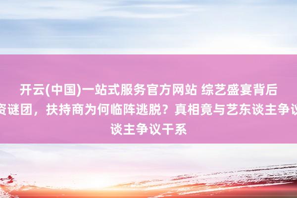 开云(中国)一站式服务官方网站 综艺盛宴背后的撤资谜团，扶持商为何临阵逃脱？真相竟与艺东谈主争议干系