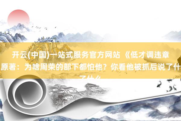 开云(中国)一站式服务官方网站 《低才调违章》原著：为啥周荣的部下都怕他？你看他被抓后说了什么