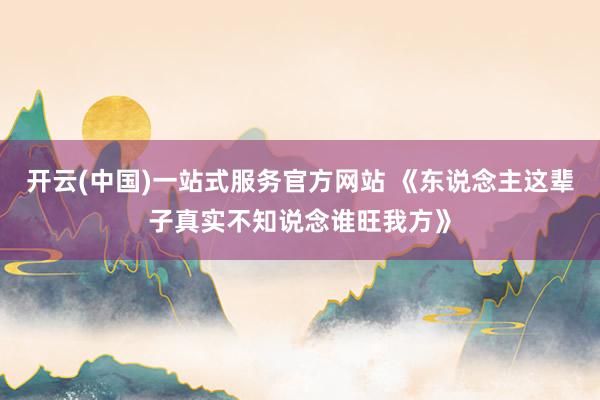 开云(中国)一站式服务官方网站 《东说念主这辈子真实不知说念谁旺我方》