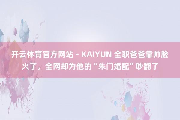 开云体育官方网站 - KAIYUN 全职爸爸靠帅脸火了，全网却为他的“朱门婚配”吵翻了