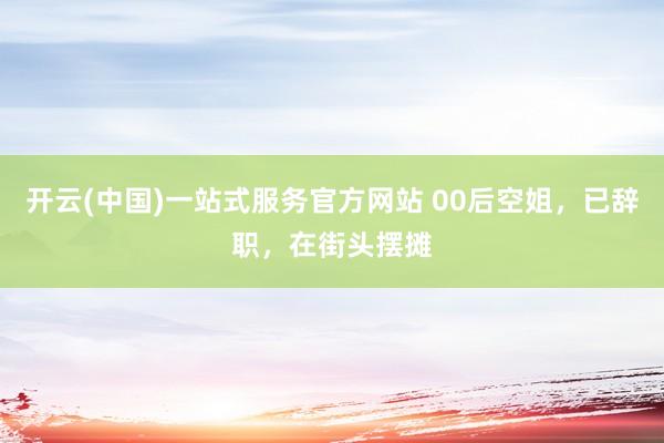 开云(中国)一站式服务官方网站 00后空姐，已辞职，在街头摆摊