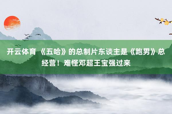 开云体育 《五哈》的总制片东谈主是《跑男》总经营!难怪邓超王宝强过来