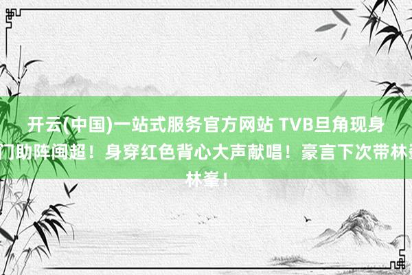 开云(中国)一站式服务官方网站 TVB旦角现身厦门助阵闽超!身穿红色背心大声献唱!豪言下次带林峯!