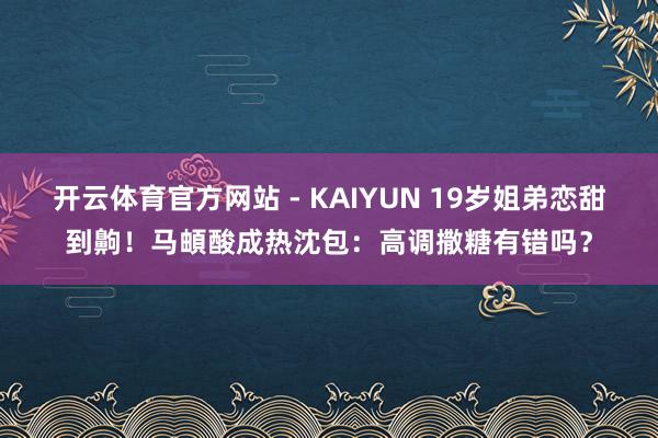 开云体育官方网站 - KAIYUN 19岁姐弟恋甜到齁!马頔酸成热沈包:高调撒糖有错吗?