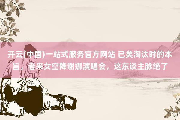 开云(中国)一站式服务官方网站 已矣淘汰时的本旨,者来女空降谢娜演唱会,这东谈主脉绝了