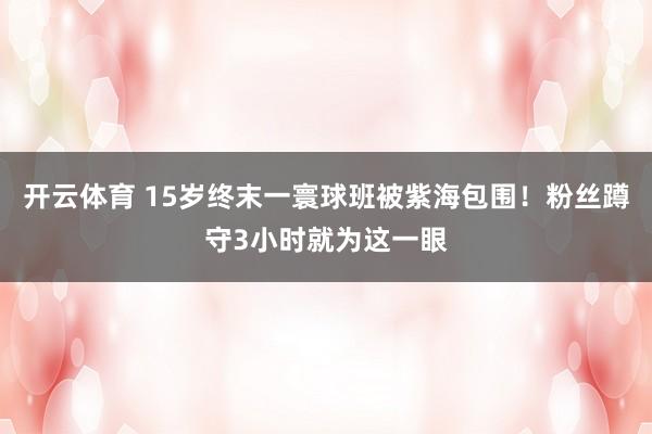 开云体育 15岁终末一寰球班被紫海包围!粉丝蹲守3小时就为这一眼