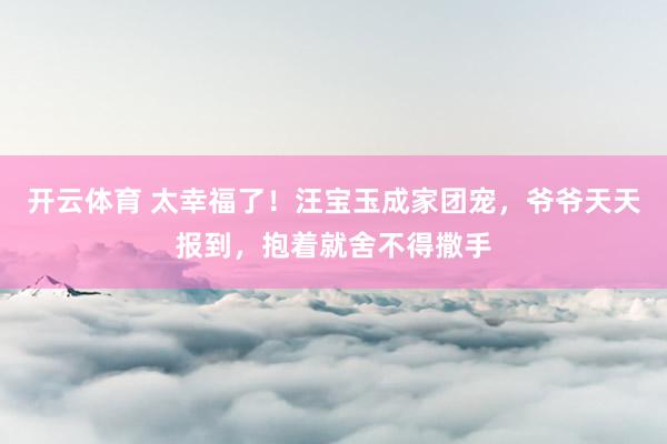 开云体育 太幸福了!汪宝玉成家团宠,爷爷天天报到,抱着就舍不得撒手