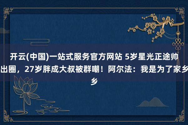开云(中国)一站式服务官方网站 5岁星光正途帅出圈,27岁胖成大叔被群嘲!阿尔法:我是为了家乡