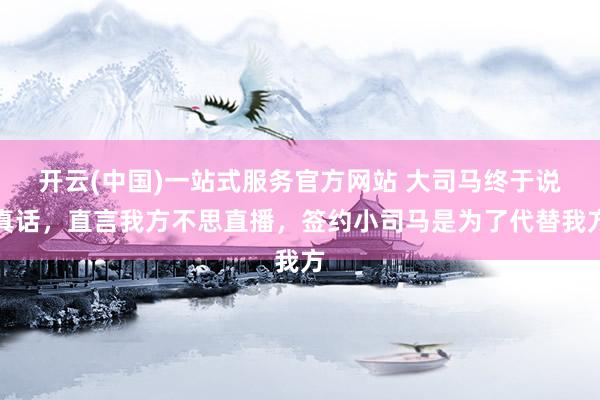 开云(中国)一站式服务官方网站 大司马终于说真话，直言我方不思直播，签约小司马是为了代替我方