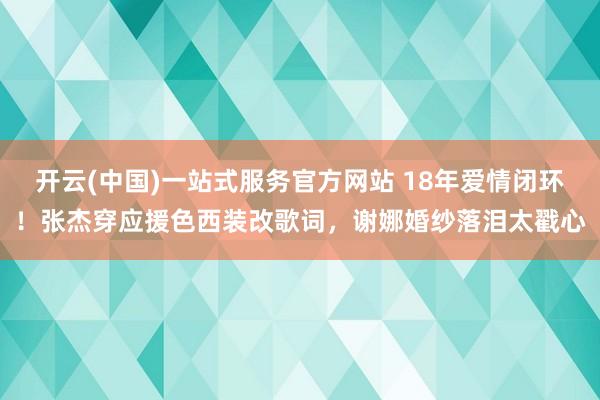 开云(中国)一站式服务官方网站 18年爱情闭环!张杰穿应援色西装改歌词,谢娜婚纱落泪太戳心