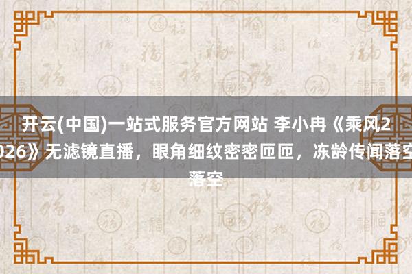 开云(中国)一站式服务官方网站 李小冉《乘风2026》无滤镜直播，眼角细纹密密匝匝，冻龄传闻落空