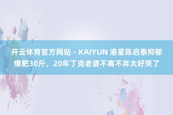 开云体育官方网站 - KAIYUN 港星陈启泰抑郁爆肥30斤，20年丁克老婆不离不弃太好哭了