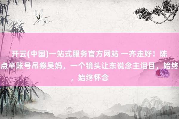 开云(中国)一站式服务官方网站 一齐走好!陈翔六点半账号吊祭吴妈,一个镜头让东说念主泪目,始终怀念