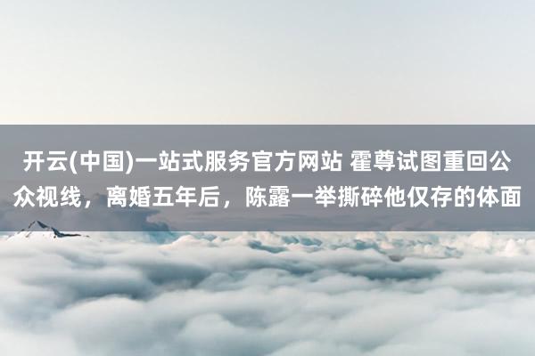 开云(中国)一站式服务官方网站 霍尊试图重回公众视线,离婚五年后,陈露一举撕碎他仅存的体面