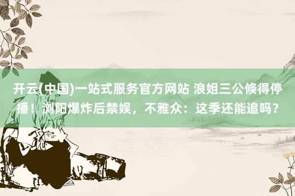 开云(中国)一站式服务官方网站 浪姐三公倏得停播!浏阳爆炸后禁娱,不雅众:这季还能追吗?