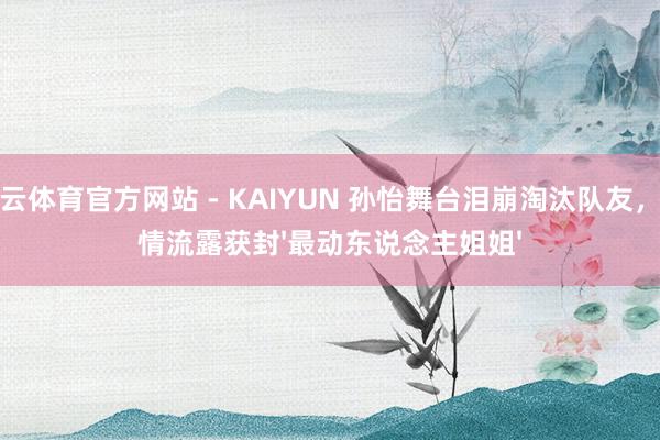 开云体育官方网站 - KAIYUN 孙怡舞台泪崩淘汰队友，真情流露获封'最动东说念主姐姐'