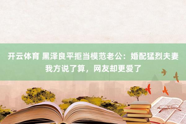 开云体育 黑泽良平拒当模范老公：婚配猛烈夫妻我方说了算，网友却更爱了