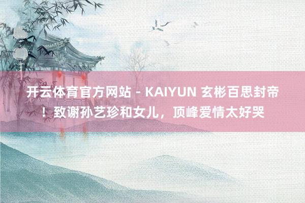 开云体育官方网站 - KAIYUN 玄彬百思封帝！致谢孙艺珍和女儿，顶峰爱情太好哭